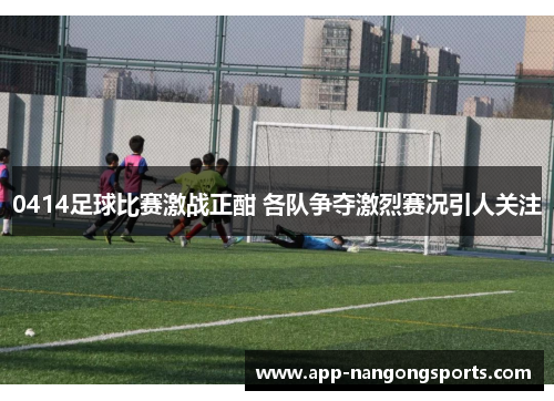 0414足球比赛激战正酣 各队争夺激烈赛况引人关注